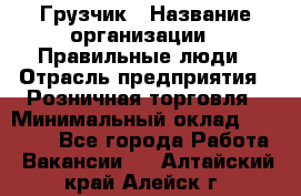 Грузчик › Название организации ­ Правильные люди › Отрасль предприятия ­ Розничная торговля › Минимальный оклад ­ 30 000 - Все города Работа » Вакансии   . Алтайский край,Алейск г.